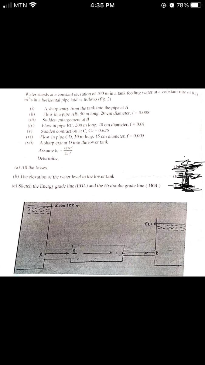 ll MIN
4:35 PM
78%
Water stands at a constant elevation of 100 m in a tank feeding water at a constant rate of o
m's in a horizontal pire laid as follows (tig. 2)
A sharp entry trom the tank into the pipe at A
Flow in a pipe AB, 50 m long, 20 cm diameter, I- 0,00s
Sudden entargement at B
Flow in pire BC, 200 m long, 40 em diameter, f'- 0,01
Sudden contraction at C, Cc -0.625
Flow in pipe CD, 30 m long, 15 cm diameter, - 0.005
A sharp exit at D into the loner tank
ri)
(iv)
(V)
(Vii)
Assume h,
Determine.
(at) All the losses
(h) The elevaution of the wtier level in the lower tank
(c) Sketch the Energy grade line (EGL.) and the lydraulic grade line ( HGL)
ELiz 100 m
