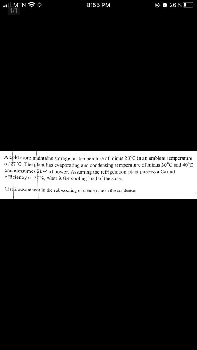 l MTN
1/1
8:55 PM
26% I
A cold store maintains storage air temperature of minus 23°C in an ambient temperature
of 27°C. The plant has evaporating and condensing temperature of minus 30°C and 40°C
and consumes 2kW of power. Assuming the refrigeration plant possess a Carnot
efficiency of 50%, what is the cooling load of the store.
List|2 advantages in the sub-cooling of condensate in the condenser.
