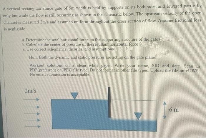 A vertical rectangular sluice gate of 5m width is held by supports on its both sides and lowered partly by
only 6m while the flow is still occurring as shown in the schematic below. The upstream velocity of the open
channel is measured 2m/s and assumed uniform throughout the cross section of flow Assume fnctional loss
is negligible.
a. Determine the total horizontal force on the supporting structure of the gatet
b. Calculate the center of pressure of the resultant horizontal force
c. Use correct schematics, theories, and assumptions
Hint: Both the dynamic and static pressures are acting on the gate plane
Workout solutions on a clean white paper Write your name. SID and date. Scan in
PDF(preferred) or JPEG file type. Do not format in other file types. Upload the file on vUWS
No email submission is acceptable
2m/s
6 m
