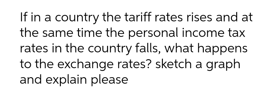 If in a country the tariff rates rises and at
the same time the personal income tax
rates in the country falls, what happens
to the exchange rates? sketch a graph
and explain please
