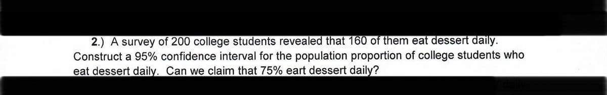 2.) A survey of 200 college students revealed that 160 of them eat dessert daily.
Construct a 95% confidence interval for the population proportion of college students who
eat dessert daily. Can we claim that 75% eart dessert daily?
