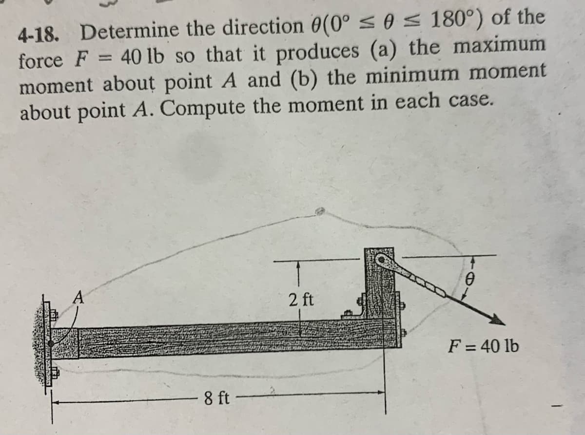 4-18. Determine the direction 0(0° < 0 s 180°) of the
force F = 40 lb so that it produces (a) the maximum
moment about point A and (b) the minimum moment
about point A. Compute the moment in each case.
A
2 ft
F = 40 lb
8 ft
