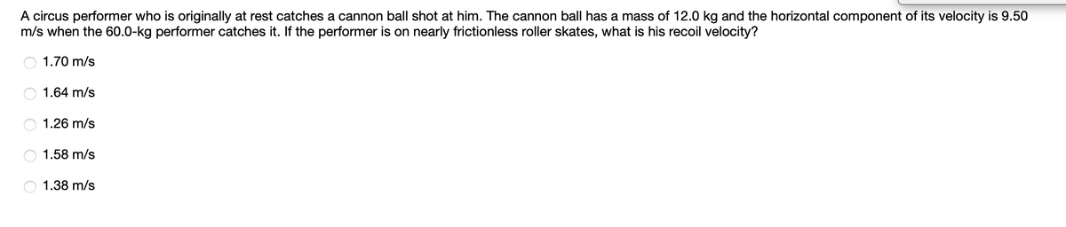 A circus performer who is originally at rest catches a cannon ball shot at him. The cannon ball has a mass of 12.0 kg and the horizontal component of its velocity is 9.50
m/s when the 60.0-kg performer catches it. If the performer is on nearly frictionless roller skates, what is his recoil velocity?
1.70 m/s
1.64 m/s
1.26 m/s
1.58 m/s
1.38 m/s
O O O O
