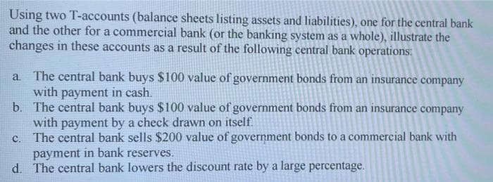 Using two T-accounts (balance sheets listing assets and liabilities), one for the central bank
and the other for a commercial bank (or the banking system as a whole), illustrate the
changes in these accounts as a result of the following central bank operations:
a The central bank buys $100 value of government bonds from an insurance company
with payment in cash.
b. The central bank buys $100 value of government bonds from an insurance company
with payment by a check drawn on itself.
c. The central bank sells $200 value of government bonds to a commercial bank with
payment in bank reserves.
d. The central bank lowers the discount rate by a large percentage.
