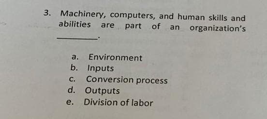 3. Machinery, computers, and human skills and
abilities are part of an organization's
a. Environment
Inputs
Conversion process
d. Outputs
b.
C.
e.
Division of labor
