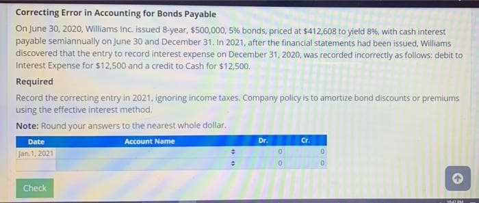 Correcting Error in Accounting for Bonds Payable
On June 30, 2020, Williams Inc. issued 8-year, $500,000, 5% bonds, priced at $412,608 to yield 8%, with cash interest
payable semiannually on June 30 and December 31. In 2021, after the financial statements had been issued, Williams
discovered that the entry to record interest expense on December 31, 2020, was recorded incorrectly as follows: debit to
Interest Expense for $12,500 and a credit to Cash for $12,500.
Required
Record the correcting entry in 2021, ignoring income taxes. Company policy is to amortize bond discounts or premiums
using the effective interest method.
Note: Round your answers to the nearest whole dollar.
Date
Account Name
Dr.
Cr.
0.
Jan. 1, 2021
Check
