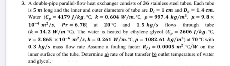 A double-pipe parallel-flow heat exchanger consists of 36 stainless steel tubes. Each tube
is 5 m long and the inner and outer diameters of tube are D 1 cm and D, = 1.4 cm.
Water (C, = 4179 J/kg. C, k = 0.604 W/m. °C, p = 997.4 kg/m3, µ = 9.8 x
10- m?/s, Pr = 6.78)
(k = 14.2 W/m. °C). The water is heated by ethylene glycol (C, = 2606 J/kg.°C,
v = 3.865 x 10-6 m²/s, k = 0.261 W/m. °C, p = 1082.61 kg/m³) at 70 °C with
0.3 kg/s mass flow rate Assume a fouling factor RA = 0.0005 m². °c/W on the
%3D
at
20 °C and 1.5 kg/s flows through
tube
%3D
%3!
inner surface of the tube. Determine a) rate of heat transfer b) outlet temperature of water
and glycol.
