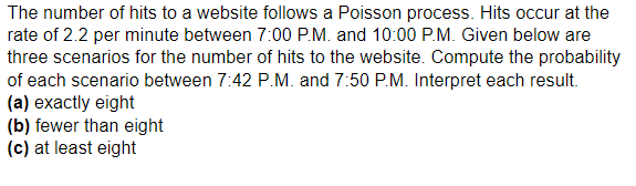 The number of hits to a website follows a Poisson process. Hits occur at the
rate of 2.2 per minute between 7:00 P.M. and 10:00 P.M. Given below are
three scenarios for the number of hits to the website. Compute the probability
of each scenario between 7:42 P.M. and 7:50 P.M. Interpret each result.
(a) exactly eight
(b) fewer than eight
(c) at least eight