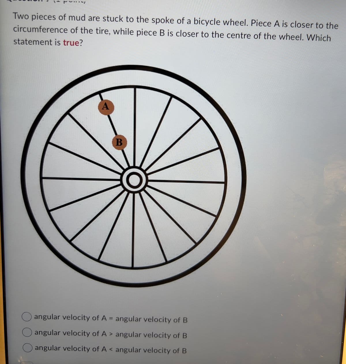 Two pieces of mud are stuck to the spoke of a bicycle wheel. Piece A is closer to the
circumference of the tire, while piece B is closer to the centre of the wheel. Which
statement is true?
A
B
angular velocity of A = angular velocity of B
angular velocity of A> angular velocity of B
angular velocity of A< angular velocity of B