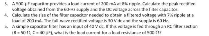 3. A 500-μF capacitor provides a load current of 200 mA at 8% ripple. Calculate the peak rectified
voltage obtained from the 60-Hz supply and the DC voltage across the filter capacitor.
4. Calculate the size of the filter capacitor needed to obtain a filtered voltage with 7% ripple at a
load of 200 mA. The full-wave rectified voltage is 30 V dc and the supply is 60 Hz.
5.
A simple capacitor filter has an input of 40 V dc. If this voltage is fed through an RC filter section
(R = 502, C = 40 μF), what is the load current for a load resistance of 500 ?