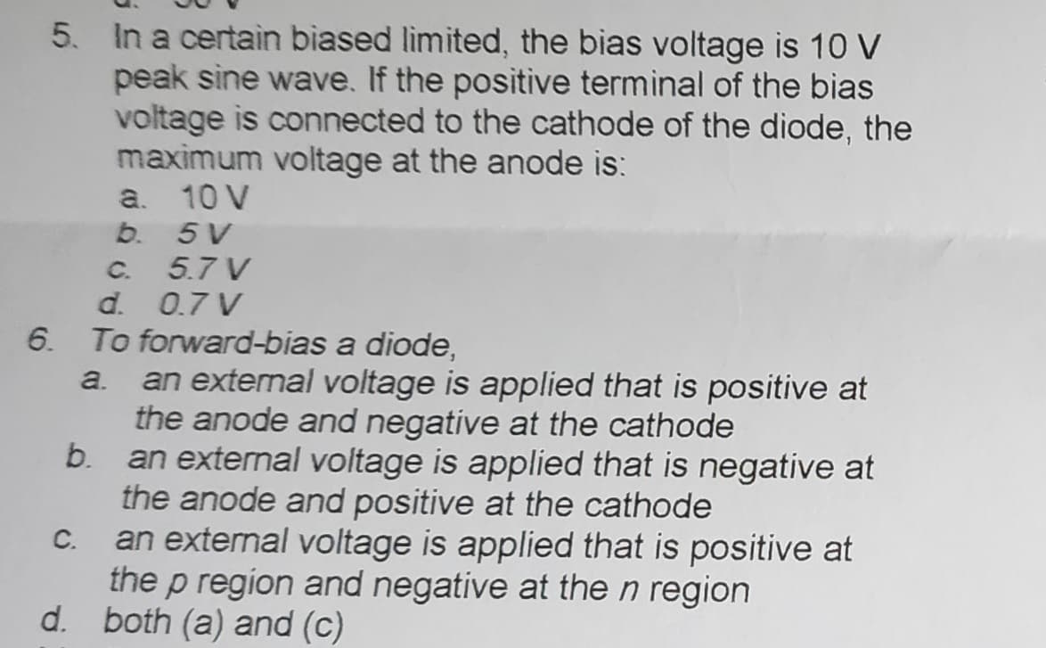 5. In a certain biased limited, the bias voltage is 10 V
peak sine wave. If the positive terminal of the bias
voltage is connected to the cathode of the diode, the
maximum voltage at the anode is:
10 V
5V
5.7 V
d.
0.7 V
6. To forward-bias a diode,
C.
a.
b.
a. an external voltage is applied that is positive at
the anode and negative at the cathode
b.
an external voltage is applied that is negative at
the anode and positive at the cathode
an external voltage is applied that is positive at
the p region and negative at the n region
both (a) and (c)
d.
C.