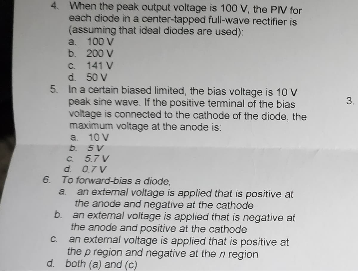 4. When the peak output voltage is 100 V, the PIV for
each diode in a center-tapped full-wave rectifier is
(assuming that ideal diodes are used):
100 V
200 V
141 V
c.
d. 50 V
5. In a certain biased limited, the bias voltage is 10 V
peak sine wave. If the positive terminal of the bias
voltage is connected to the cathode of the diode, the
maximum voltage at the anode is:
10 V
5V
6.
a.
b.
C.
a.
b.
5.7 V
d.
0.7 V
To forward-bias a diode,
a.
C.
an external voltage is applied that is positive at
the anode and negative at the cathode
b.
an external voltage is applied that is negative at
the anode and positive at the cathode
an external voltage is applied that is positive at
the p region and negative at the n region
d. both (a) and (c)
3.