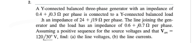 2.
A Y-connected balanced three-phase generator with an impedance of
0.4 + j0.3 per phase is connected to a Y-connected balanced load
h an impedance of 24 + j19 per phase. The line joining the gen-
erator and the load has an impedance of 0.6 + j0.72 per phase.
Assuming a positive sequence for the source voltages and that Van
120/30° V, find: (a) the line voltages, (b) the line currents.
=