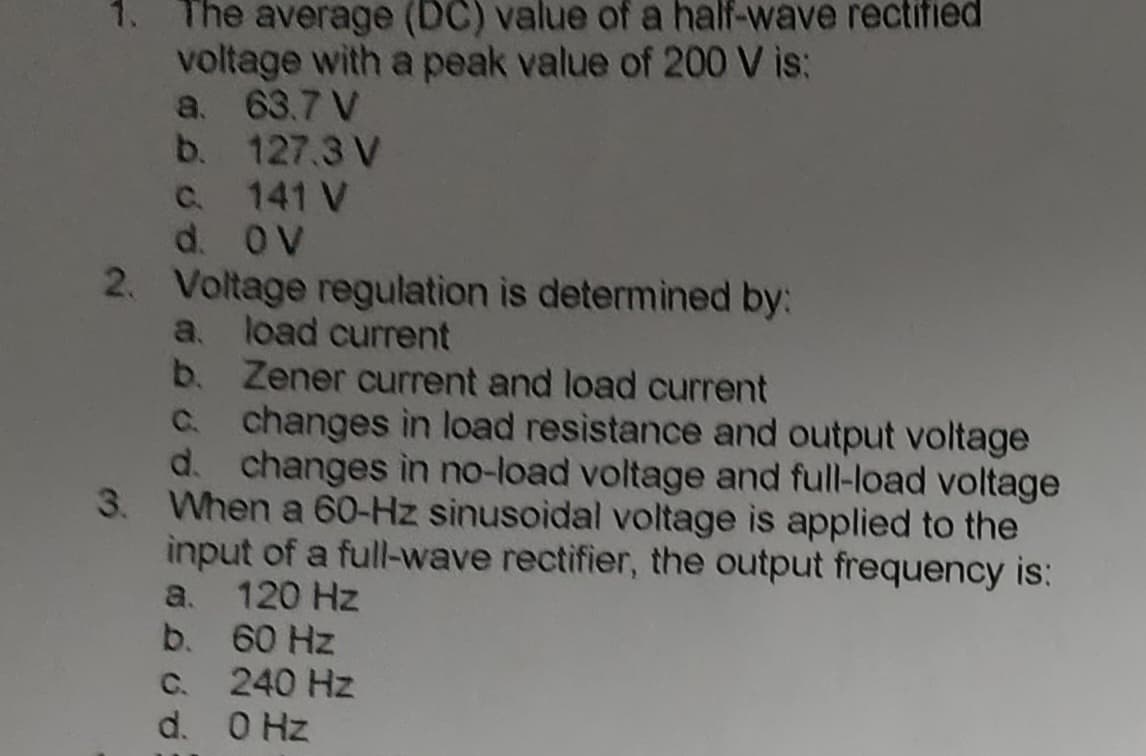 The average (DC) value of a half-wave rectified
voltage with a peak value of 200 V is:
a. 63.7 V
b.
127.3 V
c.
d. OV
141 V
2. Voltage regulation is determined by:
a. load current
b. Zener current and load current
c.
changes in load resistance and output voltage
d. changes in no-load voltage and full-load voltage
When a 60-Hz sinusoidal voltage is applied to the
input of a full-wave rectifier, the output frequency is:
a. 120 Hz
b.
60 Hz
c. 240 Hz
d.
0 Hz