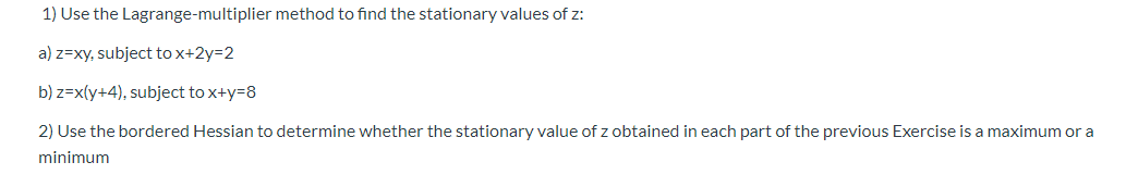1) Use the Lagrange-multiplier method to find the stationary values of z:
a) z=xy, subject tox+2y=2
b) z=x(y+4), subject to x+y=8
2) Use the bordered Hessian to determine whether the stationary value of z obtained in each part of the previous Exercise is a maximum or a
minimum
