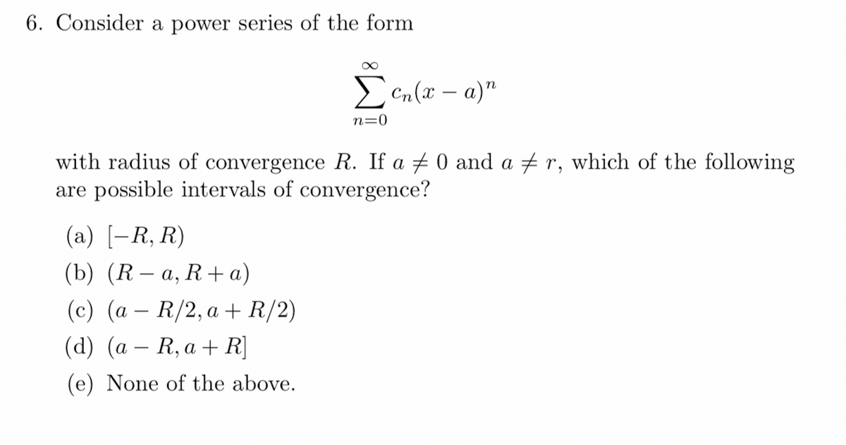 6. Consider a power series of the form
Σen (x-a)n
n=0
with radius of convergence R. If a 0 and a #r, which of the following
are possible intervals of convergence?
(a) [-R, R)
(b) (R-a, R+ a)
(c) (a R/2, a + R/2)
(d) (a R, a + R]
(e) None of the above.