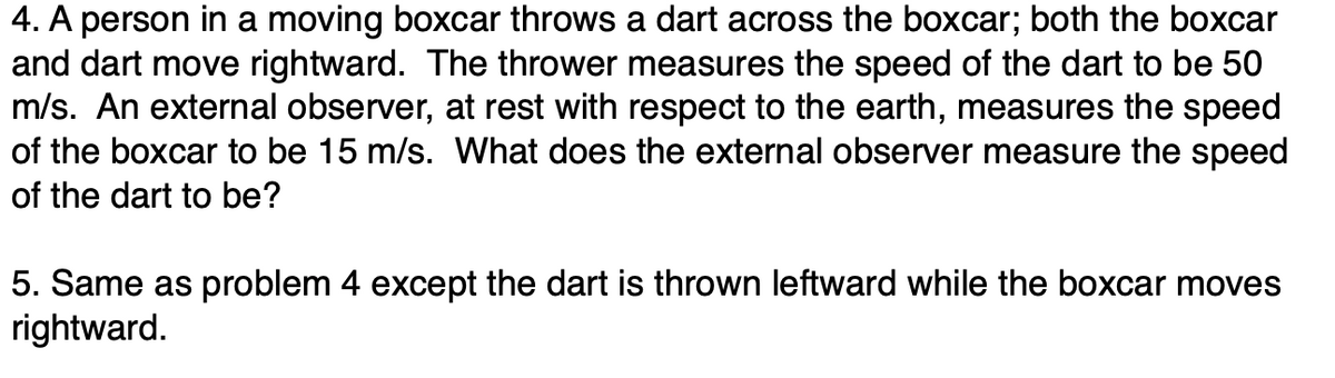 4. A person in a moving boxcar throws a dart across the boxcar; both the boxcar
and dart move rightward. The thrower measures the speed of the dart to be 50
m/s. An external observer, at rest with respect to the earth, measures the speed
of the boxcar to be 15 m/s. What does the external observer measure the speed
of the dart to be?
5. Same as problem 4 except the dart is thrown leftward while the boxcar moves
rightward.