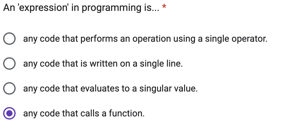 An 'expression' in programming is... *
O any code that performs an operation using a single operator.
O any code that is written on a single line.
O any code that evaluates to a singular value.
any code that calls a function.