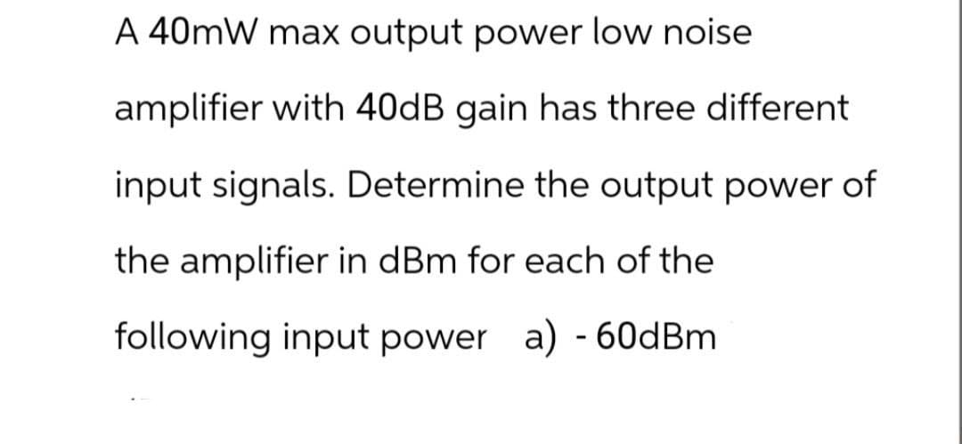 A 40mW max output power low noise
amplifier with 40dB gain has three different
input signals. Determine the output power of
the amplifier in dBm for each of the
following input power a) - 60dBm