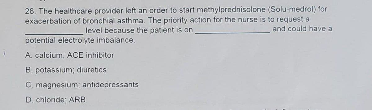 28. The healthcare provider left an order to start methylprednisolone (Solu-medrol) for
exacerbation of bronchial asthma. The priority action for the nurse is to request a
and could have a
level because the patient is on
potential electrolyte imbalance.
A. calcium; ACE inhibitor
B. potassium; diuretics
C. magnesium; antidepressants
D. chloride; ARB