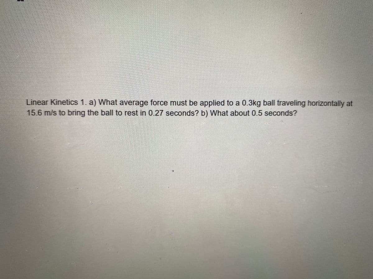 n
Linear Kinetics 1. a) What average force must be applied to a 0.3kg ball traveling horizontally at
15.6 m/s to bring the ball to rest in 0.27 seconds? b) What about 0.5 seconds?