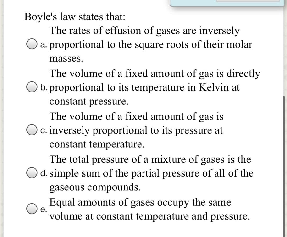 Boyle's law states that:
The rates of effusion of gases are inversely
a. proportional to the square roots of their molar
masses.
The volume of a fixed amount of gas is directly
O b.proportional to its temperature in Kelvin at
constant pressure.
The volume of a fixed amount of gas is
c. inversely proportional to its pressure at
constant temperature.
The total pressure of a mixture of gases is the
d. simple sum of the partial pressure of all of the
gaseous compounds.
Equal amounts of gases occupy the same
е.
volume at constant temperature and pressure.
