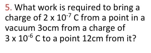 5. What work is required to bring a
charge of 2 x 10-7 C from a point in a
vacuum 3ocm from a charge of
3 x 106 C to a point 12cm from it?
