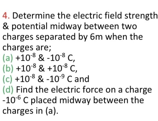 4. Determine the electric field strength
& potential midway between two
charges separated by 6m when the
charges are;
(a) +108 & -108 C,
(b) +108 & +108 C,
(c) +108 & -10° C and
(d) Find the electric force on a charge
-106 C placed midway between the
charges in (a).
