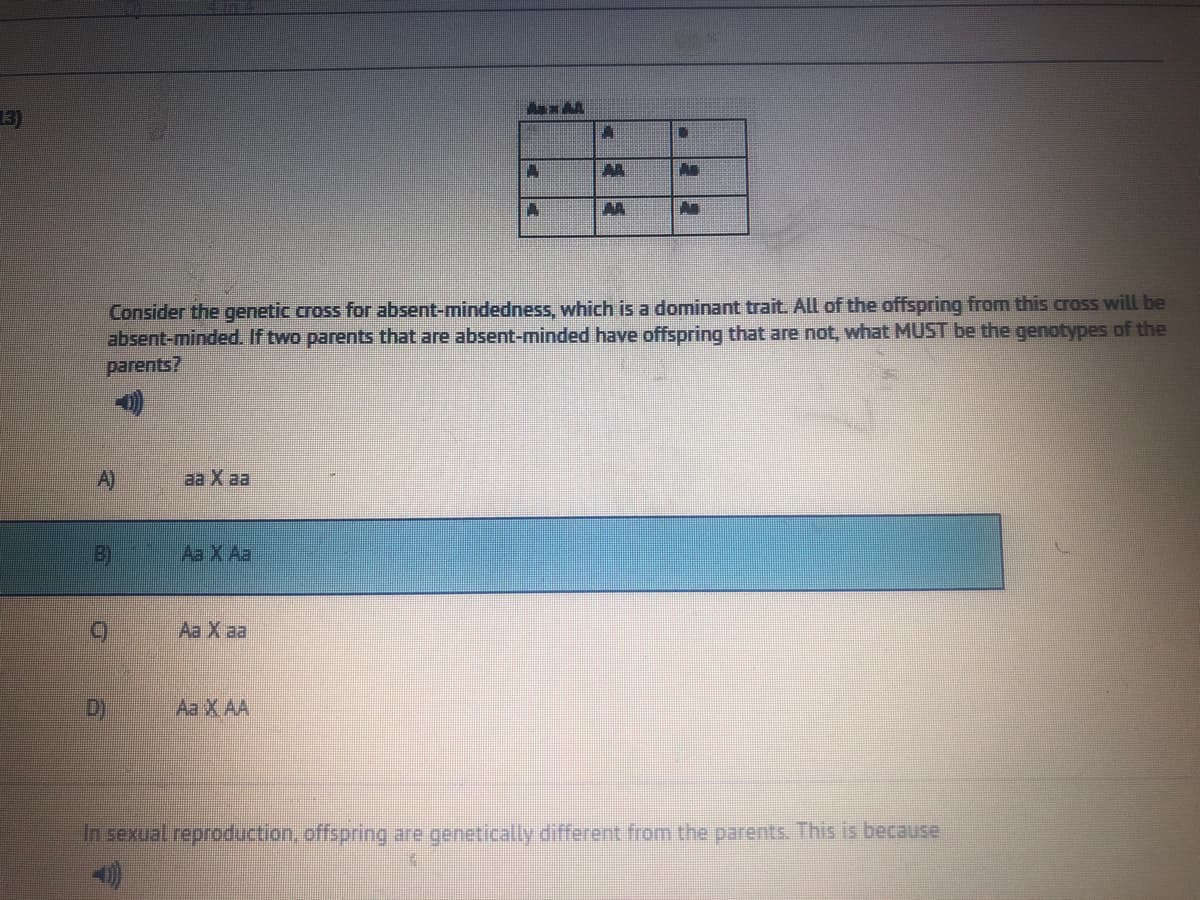 3)
AA
AA
Consider the genetic cross for absent-mindedness, which is a dominant trait. All of the offspring from this cross will be
absent-minded. If two parents that are absent-minded have offspring that are not, what MUST be the genotypes of the
parents?
A)
aa X aa
B)
Aa X Aa
Aa X aa
D)
Aa X AA
In sexual reproduction, offspring are genetically different from the parents. This is because
