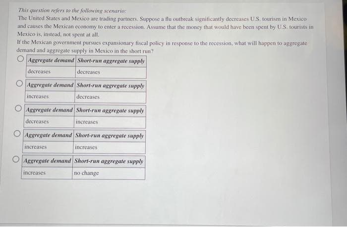 This question refers to the following scenario:
The United States and Mexico are trading partners. Suppose a flu outbreak significantly decreases U.S. tourism in Mexico
and causes the Mexican economy to enter a recession. Assume that the money that would have been spent by U.S. tourists in
Mexico is, instead, not spent at all.
If the Mexican government pursues expansionary fiscal policy in response to the recession, what will happen to aggregate
demand and aggregate supply in Mexico in the short run?
Aggregate demand Short-run aggregate supply.
decreases
decreases
Aggregate demand Short-run aggregate supply
decreases
increases
Aggregate demand Short-run aggregate supply
decreases
increases
Aggregate demand Short-run aggregate supply
increases
increases
Aggregate demand Short-run aggregate supply
increases
no change