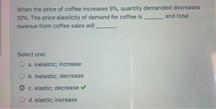 When the price of coffee increases 5%, quantity demanded decreases
and total
10%. The price elasticity of demand for coffee is.
revenue from coffee sales will
Select one:
a. inelastic; increase
Ob. inelastic; decrease
c. elastic; decrease ✔
d. elastic; increase