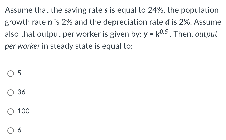 Assume that the saving rate s is equal to 24%, the population
growth rate n is 2% and the depreciation rate d is 2%. Assume
also that output per worker is given by: y = k0.5. Then, output
per worker in steady state is equal to:
05
36
O 100
06