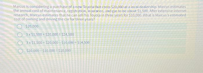 Marcus is considering a purchase of a new Toyota that costs $20,000 at a local dealership. Marcus estimates
the annual cost of maintenance, registration, insurance, and gas to be about $1,500. After extensive internet
research, Marcus estimates that he can sell his Toyota in three years for $10,000. What is Marcus's estimated
cost of owning and driving the car for three years?
$20,000
3 x $1,500+$20,000-$24,500
3x $1,500+$20,000 $10,000 $14,500
$20,000 $10,000 = $10,000