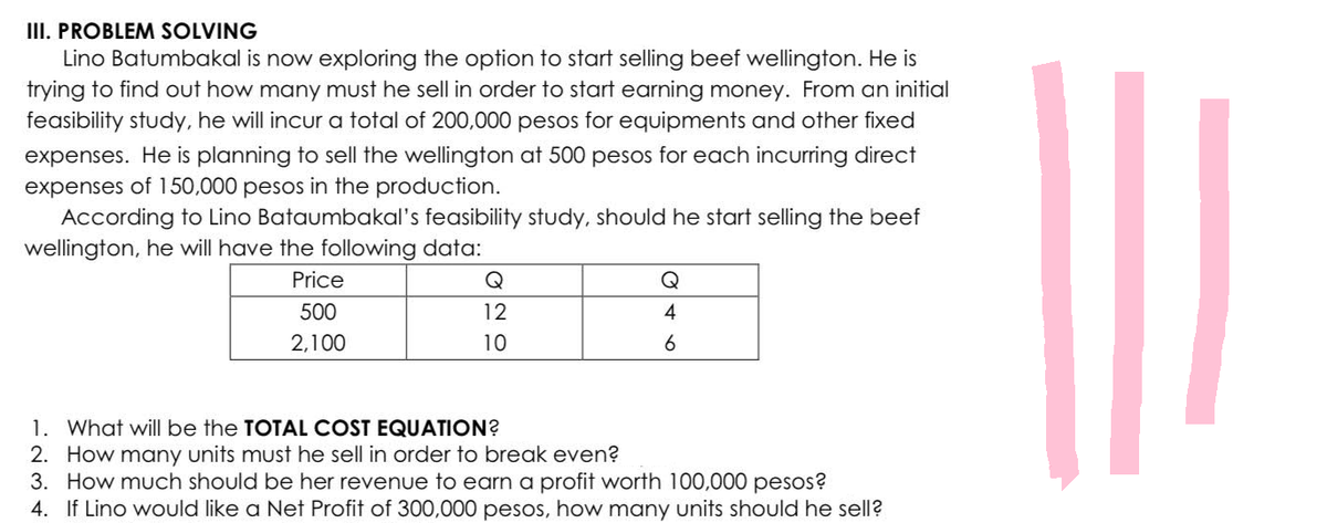 III. PROBLEM SOLVING
Lino Batumbakal is now exploring the option to start selling beef wellington. He is
trying to find out how many must he sell in order to start earning money. From an initial
feasibility study, he will incur a total of 200,000 pesos for equipments and other fixed
expenses. He is planning to sell the wellington at 500 pesos for each incurring direct
expenses of 150,000 pesos in the production.
According to Lino Bataumbakal's feasibility study, should he start selling the beef
wellington, he will have the following data:
Price
500
2,100
Q
12
10
4
6
1. What will be the TOTAL COST EQUATION?
2.
How many units must he sell in order to break even?
3. How much should be her revenue to earn a profit worth 100,000 pesos?
4. If Lino would like a Net Profit of 300,000 pesos, how many units should he sell?