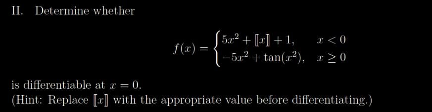 II. Determine whether
f(x) =
5? + [[c] +1,
-5x² + tan(x²),
x < 0
x>0
is differentiable at x = 0.
(Hint: Replace [x] with the appropriate value before differentiating.)