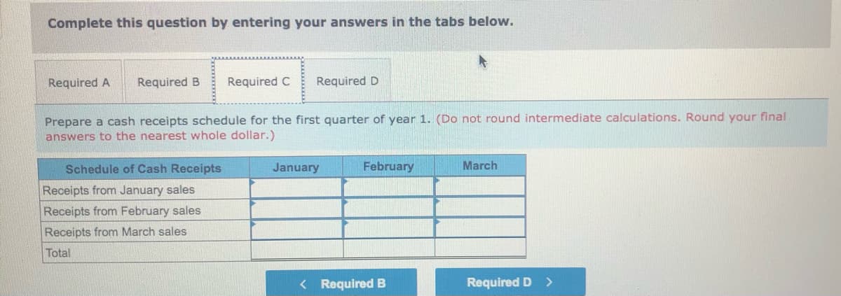 Complete this question by entering your answers in the tabs below.
Required A
Required B
Required C
Required D
Prepare a cash receipts schedule for the first quarter of year 1. (Do not round intermediate calculations. Round your final
answers to the nearest whole dollar.)
Schedule of Cash Receipts
January
February
March
Receipts from January sales
Receipts from February sales
Receipts from March sales
Total
< Required B
Required D
>
