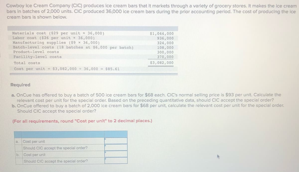 Cowboy Ice Cream Company (CIC) produces ice cream bars that it markets through a variety of grocery stores. It makes the ice cream
bars in batches of 2,000 units. CIC produced 36,000 ice cream bars during the prior accounting period. The cost of producing the ice
cream bars is shown below.
Materials cost ($29 per unit x 36,000)
Labor cost ($26 per unit x 36,000)
Manufacturing supplies ($9 x 36,000)
Batch-level costs (18 batches at $6,000 per batch)
Product-level costs
$1,044,000
936,000
324,000
108,000
300,000
370,000
Facility-level costs
Total costs
$3,082,000
Cost per unit = $3,082,000 + 36, 000 = $85.61
Required
a. OnCue has offered to buy a batch of 500 ice cream bars for $68 each. CIC's normal selling price is $93 per unit. Calculate the
relevant cost per unit for the special order. Based on the preceding quantitative data, should CIC accept the special order?
b. OnCue offered to buy a batch of 2,000 ice cream bars for $68 per unit, calculate the relevant cost per unit for the special order.
Should CIC accept the special order?
(For all requirements, round "Cost per unit" to 2 decimal places.)
a.
Cost per unit
Should CIC accept the special order?
b.
Cost per unit
Should CIC accept the special order?
