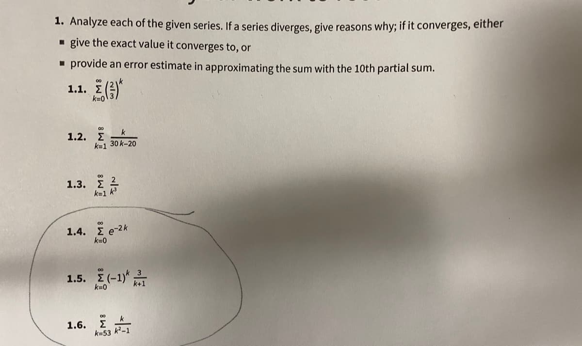 1. Analyze each of the given series. If a series diverges, give reasons why; if it converges, either
- give the exact value it converges to, or
- provide an error estimate in approximating the sum with the 10th partial sum.
00
1.1. E
00
1.2. E
k=1 30 k-20
1.3.
k=1 k
00
1.4. Σe-2k
k=0
00
1.5. (-1)T
k=0
1.6.
k=53 k²-1
