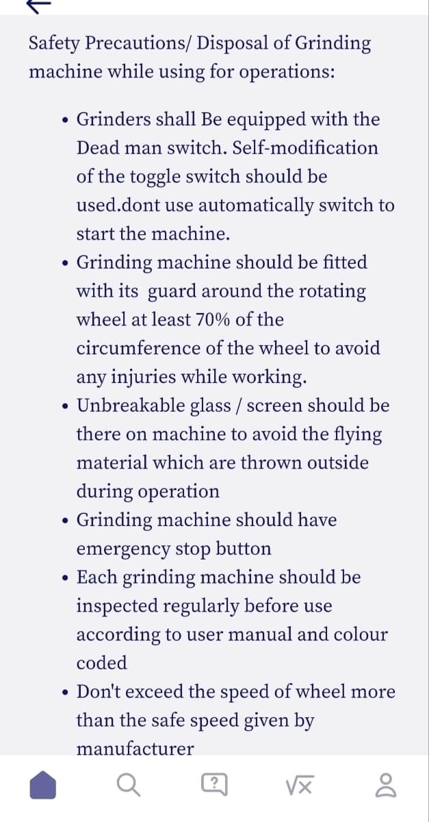 Safety Precautions/ Disposal of Grinding
machine while using for operations:
Grinders shall be equipped with the
Dead man switch. Self-modification
of the toggle switch should be
used.dont use automatically switch to
start the machine.
Grinding machine should be fitted
with its guard around the rotating
wheel at least 70% of the
circumference of the wheel to avoid
any injuries while working.
• Unbreakable glass / screen should be
there on machine to avoid the flying
material which are thrown outside
●
●
●
●
●
during operation
Grinding machine should have
emergency stop button
Each grinding machine should be
inspected regularly before use
according to user manual and colour
coded
Don't exceed the speed of wheel more
than the safe speed given by
manufacturer
?
√x
