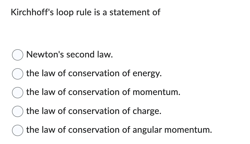 Kirchhoff's loop rule is a statement of
Newton's second law.
the law of conservation of energy.
the law of conservation of momentum.
the law of conservation of charge.
the law of conservation of angular momentum.