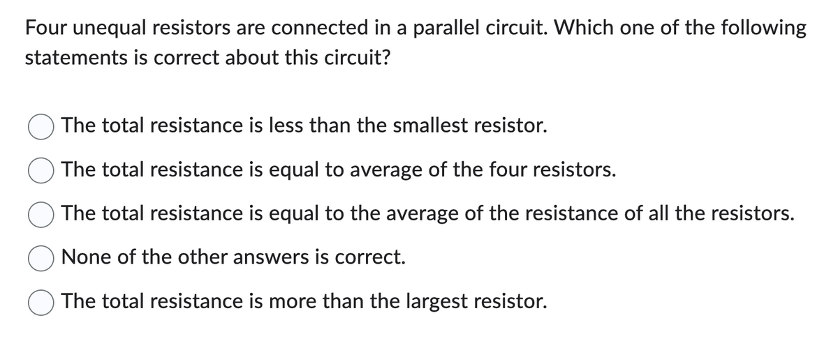 Four unequal resistors are connected in a parallel circuit. Which one of the following
statements is correct about this circuit?
The total resistance is less than the smallest resistor.
The total resistance is equal to average of the four resistors.
The total resistance is equal to the average of the resistance of all the resistors.
None of the other answers is correct.
The total resistance is more than the largest resistor.