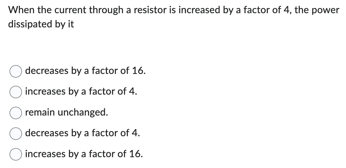 When the current through a resistor is increased by a factor of 4, the power
dissipated by it
decreases by a factor of 16.
increases by a factor of 4.
remain unchanged.
decreases by a factor of 4.
increases by a factor of 16.