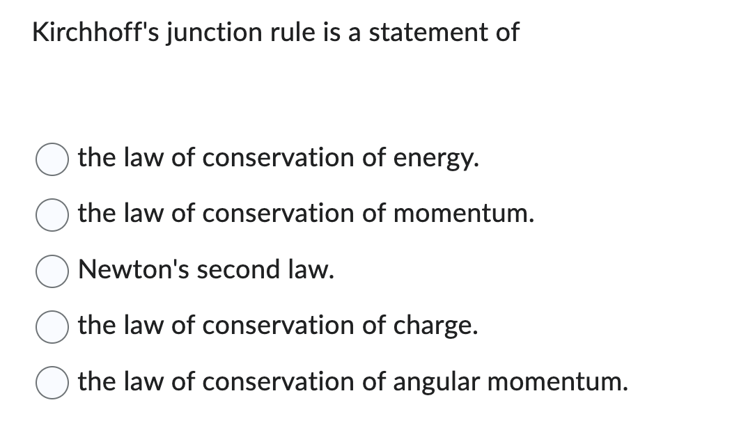 Kirchhoff's junction rule is a statement of
the law of conservation of energy.
the law of conservation
Newton's second law.
the law of conservation
of charge.
the law of conservation of angular momentum.
of momentum.