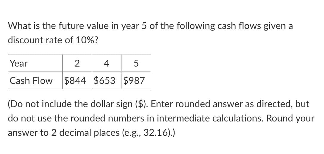 What is the future value in year 5 of the following cash flows given a
discount rate of 10%?
Year
2
4
5
Cash Flow $844 $653 $987
(Do not include the dollar sign ($). Enter rounded answer as directed, but
do not use the rounded numbers in intermediate calculations. Round your
answer to 2 decimal places (e.g., 32.16).)