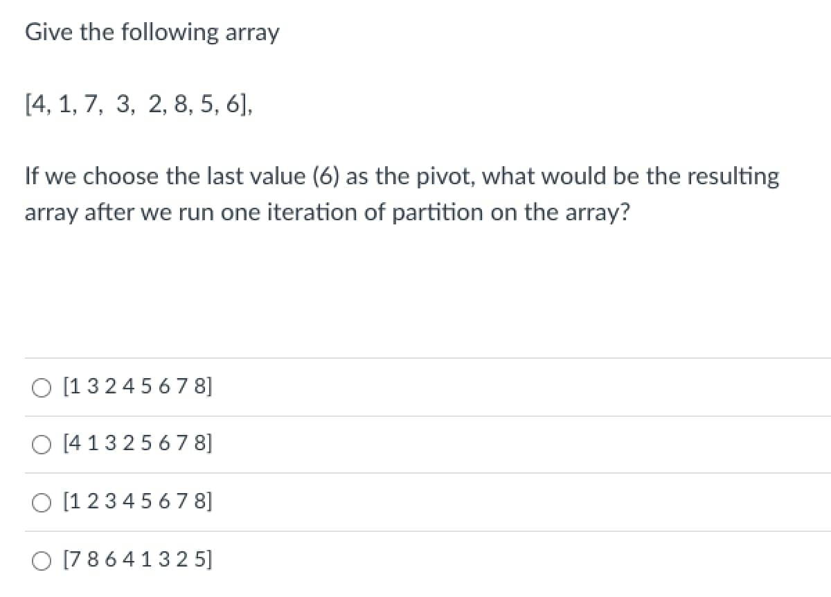 Give the following array
[4, 1, 7, 3, 2, 8, 5, 6],
If we choose the last value (6) as the pivot, what would be the resulting
array after we run one iteration of partition on the array?
[13245678]
O [41325678]
[1 2 3 4 5 6 7 8]
O [78641325]