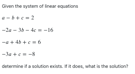Given the system of linear equations
a-b+c=2
-2a3b4c = -16
-a + 4b + c = 6
-3a + c = -8
determine if a solution exists. If it does, what is the solution?