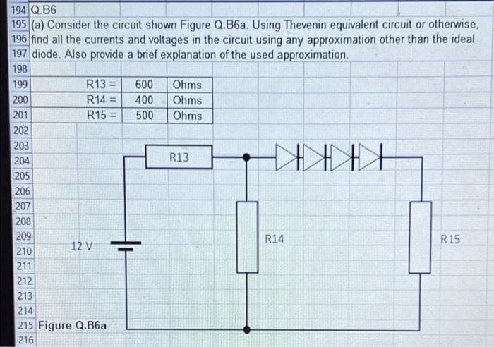 194 Q.B6
195 (a) Consider the circuit shown Figure Q.B6a. Using Thevenin equivalent circuit or otherwise,
196 find all the currents and voltages in the circuit using any approximation other than the ideal
197 diode. Also provide a brief explanation of the used approximation.
198
199
R13 =
600
Ohms
200
R14 =
400
Ohms
201
R15 =
!3!
500
Ohms
202
203
204
R13
KKKKH
205
206
207
208
209
R14
R15
12 V
210
211
212
213
214
215 Figure Q.B6a
216
222 22

