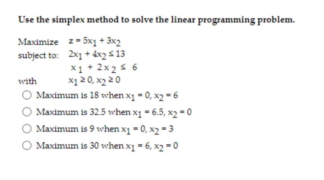 Use the simplex method to solve the linear programming problem.
Maximize z= 5x1 + 3x2
subject to: 2x1 + 4x2 s 13
X1 + 2x2 s 6
x1 2 0, x2 2 0
Maximum is 18 when x1 = 0, x2 = 6
with
Maximum is 32.5 when x1 = 6.5, x2 = 0
%3D
Maximum is 9 when x1 = 0, x2 = 3
O Maximum is 30 when x1 = 6, x2 = 0
