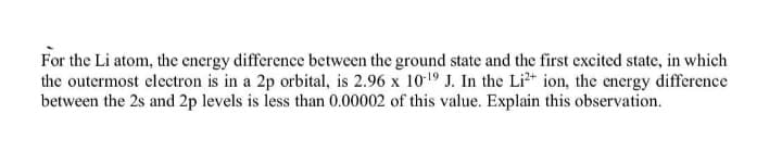 For the Li atom, the energy difference between the ground state and the first excited state, in which
the outermost electron is in a 2p orbital, is 2.96 x 1019 J. In the Li²+ ion, the energy difference
between the 2s and 2p levels is less than 0.00002 of this value. Explain this observation.

