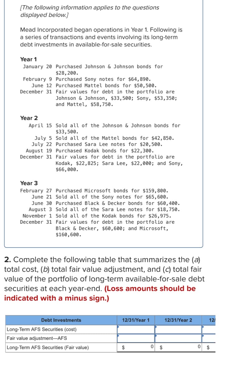 [The following information applies to the questions
displayed below.]
Mead Incorporated began operations in Year 1. Following is
a series of transactions and events involving its long-term
debt investments in available-for-sale securities.
Year 1
January 20 Purchased Johnson & Johnson bonds for
$28,200.
February 9 Purchased Sony notes for $64,890.
June 12 Purchased Mattel bonds for $50,500.
December 31 Fair values for debt in the portfolio are
Johnson & Johnson, $33,500; Sony, $53,350;
and Mattel, $58,750.
Year 2
April 15
Sold all of the Johnson & Johnson bonds for
$33,500.
July 5
Sold all of the Mattel bonds for $42,850.
July 22 Purchased Sara Lee notes for $20,500.
Purchased Kodak bonds for $22,300.
December 31 Fair values for debt in the portfolio are
August 19
Kodak, $22,825; Sara Lee, $22,000; and Sony,
$66,000.
Year 3
February 27 Purchased Microsoft bonds for $159,800.
June 21 Sold all of the Sony notes for $65,600.
June 30 Purchased Black & Decker bonds for $60,400.
August 3 Sold all of the Sara Lee notes for $18,750.
November 1 Sold all of the Kodak bonds for $26,975.
December 31 Fair values for debt in the portfolio are
Black & Decker, $60,600; and Microsoft,
$160,600.
2. Complete the following table that summarizes the (a)
total cost, (b) total fair value adjustment, and (c) total fair
value of the portfolio of long-term available-for-sale debt
securities at each year-end. (Loss amounts should be
indicated with a minus sign.)
Debt Investments
12/31/Year 1
12/31/Year 2
12/
Long-Term AFS Securities (cost)
Fair value adjustment-AFS
Long-Term AFS Securities (Fair value)
$
0 $
0 $